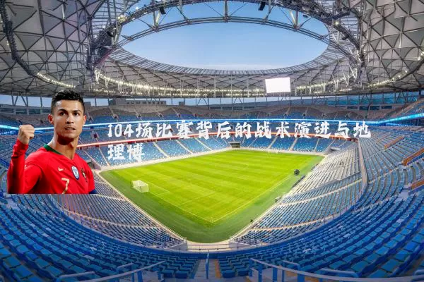 104场比赛背后的战术演进与地理博弈